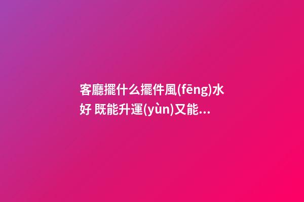客廳擺什么擺件風(fēng)水好 既能升運(yùn)又能保太平